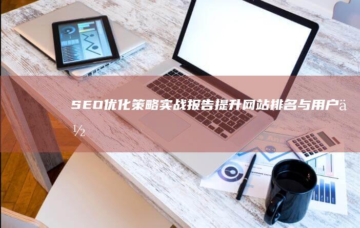 SEO优化策略实战报告：提升网站排名与用户体验的有效策略